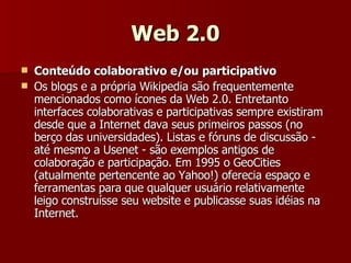 Web 2.0 Conteúdo colaborativo e/ou participativo Os blogs e a própria Wikipedia são frequentemente mencionados como ícones da Web 2.0. Entretanto interfaces colaborativas e participativas sempre existiram desde que a Internet dava seus primeiros passos (no berço das universidades). Listas e fóruns de discussão - até mesmo a Usenet - são exemplos antigos de colaboração e participação. Em 1995 o GeoCities (atualmente pertencente ao Yahoo!) oferecia espaço e ferramentas para que qualquer usuário relativamente leigo construísse seu website e publicasse suas idéias na Internet.  