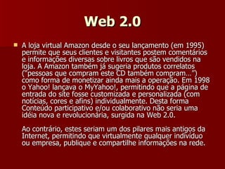 Web 2.0 A loja virtual Amazon desde o seu lançamento (em 1995) permite que seus clientes e visitantes postem comentários e informações diversas sobre livros que são vendidos na loja. A Amazon também já sugeria produtos correlatos (“pessoas que compram este CD também compram…”) como forma de monetizar ainda mais a operação. Em 1998 o Yahoo! lançava o MyYahoo!, permitindo que a página de entrada do site fosse customizada e personalizada (com notícias, cores e afins) individualmente. Desta forma Conteúdo participativo e/ou colaborativo não seria uma idéia nova e revolucionária, surgida na Web 2.0.  Ao contrário, estes seriam um dos pilares mais antigos da Internet, permitindo que virtualmente qualquer indivíduo ou empresa, publique e compartilhe informações na rede. 