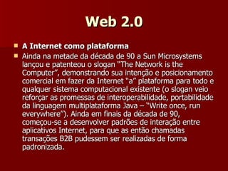 Web 2.0 A Internet como plataforma Ainda na metade da década de 90 a Sun Microsystems lançou e patenteou o slogan “The Network is the Computer”, demonstrando sua intenção e posicionamento comercial em fazer da Internet “a” plataforma para todo e qualquer sistema computacional existente (o slogan veio reforçar as promessas de interoperabilidade, portabilidade da linguagem multiplataforma Java – “Write once, run everywhere”). Ainda em finais da década de 90, começou-se a desenvolver padrões de interação entre aplicativos Internet, para que as então chamadas transações B2B pudessem ser realizadas de forma padronizada.  