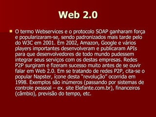 Web 2.0 O termo Webservices e o protocolo SOAP ganharam força e popularizaram-se, sendo padronizados mais tarde pelo do W3C em 2001. Em 2002, Amazon, Google e vários players importantes desenvolveram e publicaram APIs para que desenvolvedores de todo mundo pudessem integrar seus serviços com os destas empresas. Redes P2P surgiram e fizeram sucesso muito antes de se ouvir falar em Web 2.0. Em se tratando de redes P2P, cita-se o popular Napster, ícone desta “revolução” ocorrida em 1998. Exemplos são inúmeros (passando por sistemas de controle pessoal – ex. site Elefante.com.br), financeiros (câmbio), previsão do tempo, etc. 