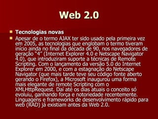 Web 2.0 Tecnologias novas Apesar de o termo AJAX ter sido usado pela primeira vez em 2005, as tecnologias que englobam o termo tiveram início ainda no final da década de 90, nos navegadores de geração “4” (Internet Explorer 4.0 e Netscape Navigator 4.0), que introduziram suporte a técnicas de Remote Scripting. Com o lançamento da versão 5.0 do Internet Explorer em 2000, e com a estagnação do Netscape Navigator (que mais tarde teve seu código fonte aberto gerando o Firefox), a Microsoft inaugurou uma forma mais elegante de remote Scripting com o XMLHttpRequest. Daí até os dias atuais o conceito só evoluiu, ganhando força e notoriedade recentemente. Linguagens e frameworks de desenvolvimento rápido para web (RAD) já existiam antes da Web 2.0.  