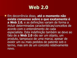 Web 2.0 Em decorrência disso,  até o momento não existe consenso sobre o que exatamente é a Web 2.0 , e as definições variam de forma a incluir determinadas características/conceitos de acordo com o entendimento de cada especialista. Esta indefinição também se deve ao fato de a  Web 2.0  não ser um objeto, um produto, tampouco de uma marca, apesar de existir um ou mais pedidos de patente sob o termo, mas sim de um conceito relativamente novo. 