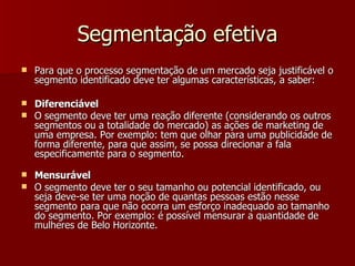 Segmentação efetiva Para que o processo segmentação de um mercado seja justificável o segmento identificado deve ter algumas características, a saber: Diferenciável O segmento deve ter uma reação diferente (considerando os outros segmentos ou a totalidade do mercado) as ações de marketing de uma empresa. Por exemplo: tem que olhar para uma publicidade de forma diferente, para que assim, se possa direcionar a fala especificamente para o segmento. Mensurável O segmento deve ter o seu tamanho ou potencial identificado, ou seja deve-se ter uma noção de quantas pessoas estão nesse segmento para que não ocorra um esforço inadequado ao tamanho do segmento. Por exemplo: é possível mensurar a quantidade de mulheres de Belo Horizonte. 