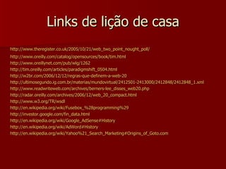 Links de lição de casa http://www.theregister.co.uk/2005/10/21/web_two_point_nought_poll/   http:// www.oreilly.com/catalog/opensources/book/tim.html   http://www.oreillynet.com/pub/wlg/1262   http://tim.oreilly.com/articles/paradigmshift_0504.html   http://w2br.com/2006/12/12/regras-que-definem-a-web-20   http://ultimosegundo.ig.com.br/materias/mundovirtual/2412501-2413000/2412848/2412848_1.xml   http://www.readwriteweb.com/archives/berners-lee_disses_web20.php   http://radar.oreilly.com/archives/2006/12/web_20_compact.html   http://www.w3.org/TR/wsdl   http://en.wikipedia.org/wiki/Fusebox_%28programming%29   http://investor.google.com/fin_data.html http:// en.wikipedia.org/wiki/Google_AdSense#History   http:// en.wikipedia.org/wiki/AdWord#History   http://en.wikipedia.org/wiki/Yahoo%21_Search_Marketing#Origins_of_Goto.com 