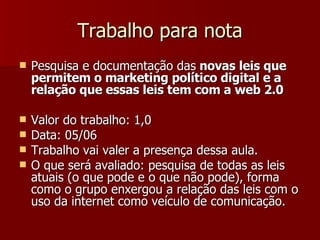 Trabalho para nota Pesquisa e documentação das  novas leis que permitem o marketing político digital e a relação que essas leis tem com a web 2.0 Valor do trabalho: 1,0  Data: 05/06  Trabalho vai valer a presença dessa aula. O que será avaliado: pesquisa de todas as leis atuais (o que pode e o que não pode), forma como o grupo enxergou a relação das leis com o uso da internet como veículo de comunicação. 