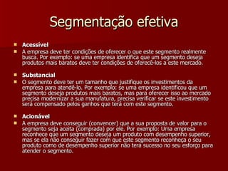 Segmentação efetiva Acessível A empresa deve ter condições de oferecer o que este segmento realmente busca. Por exemplo: se uma empresa identifica que um segmento deseja produtos mais baratos deve ter condições de oferecê-los a este mercado. Substancial O segmento deve ter um tamanho que justifique os investimentos da empresa para atendê-lo. Por exemplo: se uma empresa identificou que um segmento deseja produtos mais baratos, mas para oferecer isso ao mercado precisa modernizar a sua manufatura, precisa verificar se este investimento será compensado pelos ganhos que terá com este segmento. Acionável A empresa deve conseguir (convencer) que a sua proposta de valor para o segmento seja aceita (comprada) por ele. Por exemplo: Uma empresa reconhece que um segmento deseja um produto com desempenho superior, mas se ela não conseguir fazer com que este segmento reconheça o seu produto como de desempenho superior não terá sucesso no seu esforço para atender o segmento. 