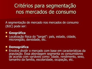 Critérios para segmentação  nos mercados de consumo A segmentação de mercado nos mercados de consumo  (B2C) pode ser: Geográfica Localização física do "target": país, estado, cidade, microregião, densidade, etc. Demográfica Envolve dividir o mercado com base em características da população. Essa abordagem segmenta os consumidores de acordo com variáveis como: Idade, rendimento, sexo, tamanho da família, escolaridade, ocupação, etc. 