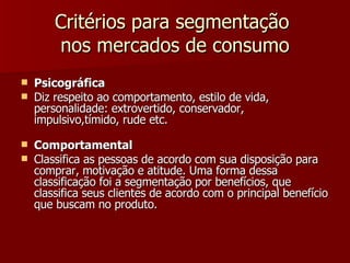 Critérios para segmentação  nos mercados de consumo Psicográfica Diz respeito ao comportamento, estilo de vida, personalidade: extrovertido, conservador, impulsivo,tímido, rude etc. Comportamental Classifica as pessoas de acordo com sua disposição para comprar, motivação e atitude. Uma forma dessa classificação foi a segmentação por benefícios, que classifica seus clientes de acordo com o principal benefício que buscam no produto. 