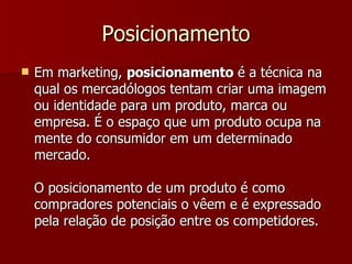 Posicionamento Em marketing,  posicionamento  é a técnica na qual os mercadólogos tentam criar uma imagem ou identidade para um produto, marca ou empresa. É o espaço que um produto ocupa na mente do consumidor em um determinado mercado. O posicionamento de um produto é como compradores potenciais o vêem e é expressado pela relação de posição entre os competidores. 