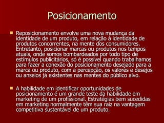 Posicionamento Reposicionamento envolve uma nova mudança da identidade de um produto, em relação à identidade de produtos concorrentes, na mente dos consumidores. Entretanto, posicionar marcas ou produtos nos tempos atuais, onde somos bombardeados por todo tipo de estímulos publicitários, só é possível quando trabalhamos para fazer a conexão do posicionamento desejado para a marca ou produto, com a percepção, os valores e desejos ou anseios já existentes nas mentes do público alvo. A habilidade em identificar oportunidades de posicionamento é um grande teste da habilidade em marketing de um profissional. Estratégias bem sucedidas em marketing normalmente têm sua raiz na vantagem competitiva sustentável de um produto. 