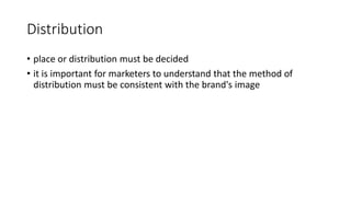 Distribution
• place or distribution must be decided
• it is important for marketers to understand that the method of
distribution must be consistent with the brand's image
 