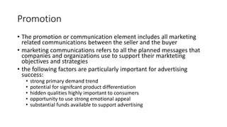 Promotion
• The promotion or communication element includes all marketing
related communications between the seller and the buyer
• marketing communications refers to all the planned messages that
companies and organizations use to support their markteting
objectives and strategies
• the following factors are particularly important for advertising
success:
• strong primary demand trend
• potential for signifcant product differentiation
• hidden qualities highly important to consumers
• opportunity to use strong emotional appeal
• substantial funds available to support advertising
 