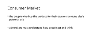 Consumer Market
• the people who buy the product for their own or someone else's
personal use
• advertisers must understand how people act and think
 