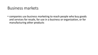 Business markets
• companies use business marketing to reach people who buy goods
and services for resale, for use in a business or organization, or for
manufacturing other products
 