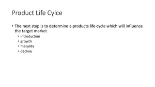 Product Life Cylce
• The next step is to determine a products life cycle which will influence
the target market
• introduction
• growth
• maturity
• decline
 