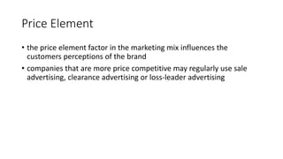 Price Element
• the price element factor in the marketing mix influences the
customers perceptions of the brand
• companies that are more price competitive may regularly use sale
advertising, clearance advertising or loss-leader advertising
 