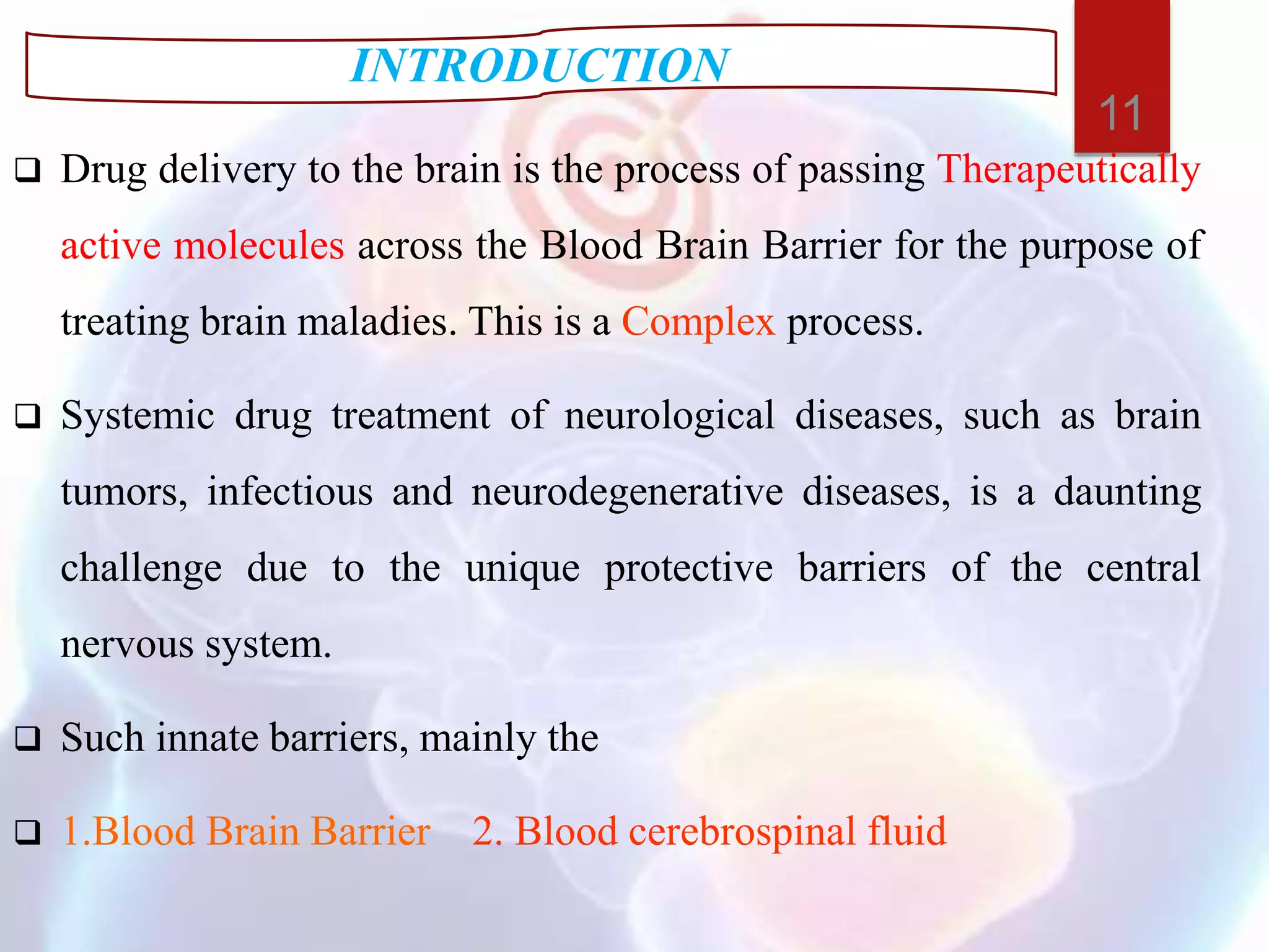 Drug delivery to the brain is the process of passing Therapeutically
active molecules across the Blood Brain Barrier for the purpose of
treating brain maladies. This is a Complex process.
 Systemic drug treatment of neurological diseases, such as brain
tumors, infectious and neurodegenerative diseases, is a daunting
challenge due to the unique protective barriers of the central
nervous system.
 Such innate barriers, mainly the
 1.Blood Brain Barrier 2. Blood cerebrospinal fluid
INTRODUCTION
11
 