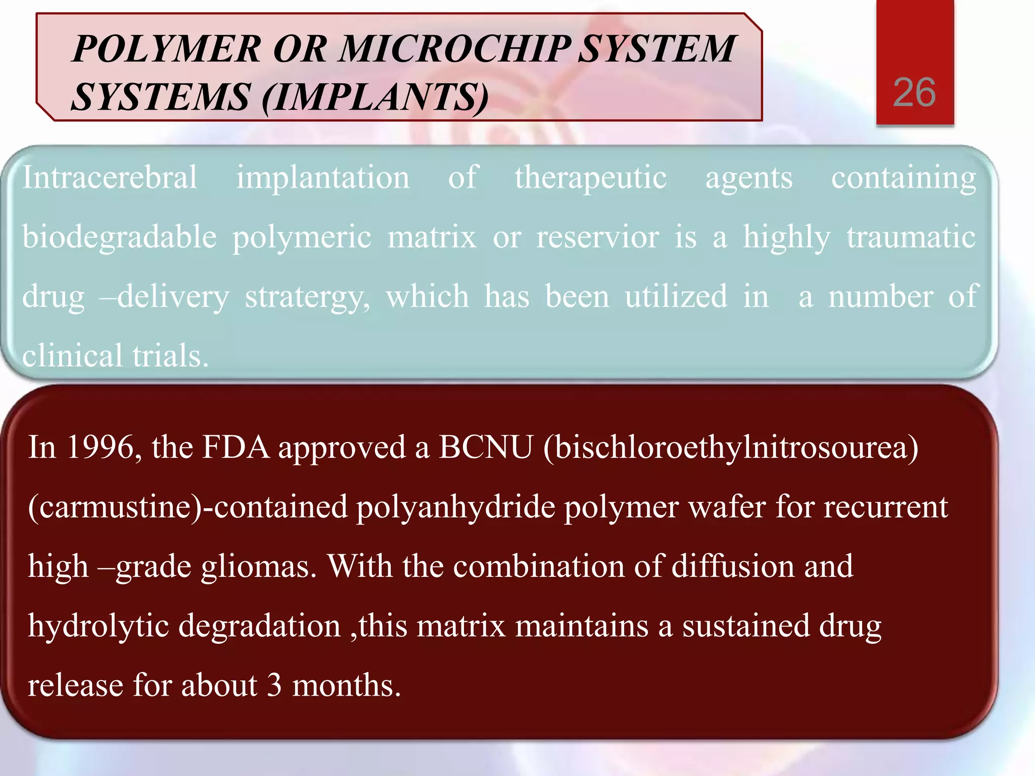 Intracerebral implantation of therapeutic agents containing
biodegradable polymeric matrix or reservior is a highly traumatic
drug –delivery stratergy, which has been utilized in a number of
clinical trials.
In 1996, the FDA approved a BCNU (bischloroethylnitrosourea)
(carmustine)-contained polyanhydride polymer wafer for recurrent
high –grade gliomas. With the combination of diffusion and
hydrolytic degradation ,this matrix maintains a sustained drug
release for about 3 months.
POLYMER OR MICROCHIP SYSTEM
SYSTEMS (IMPLANTS) 26
 
