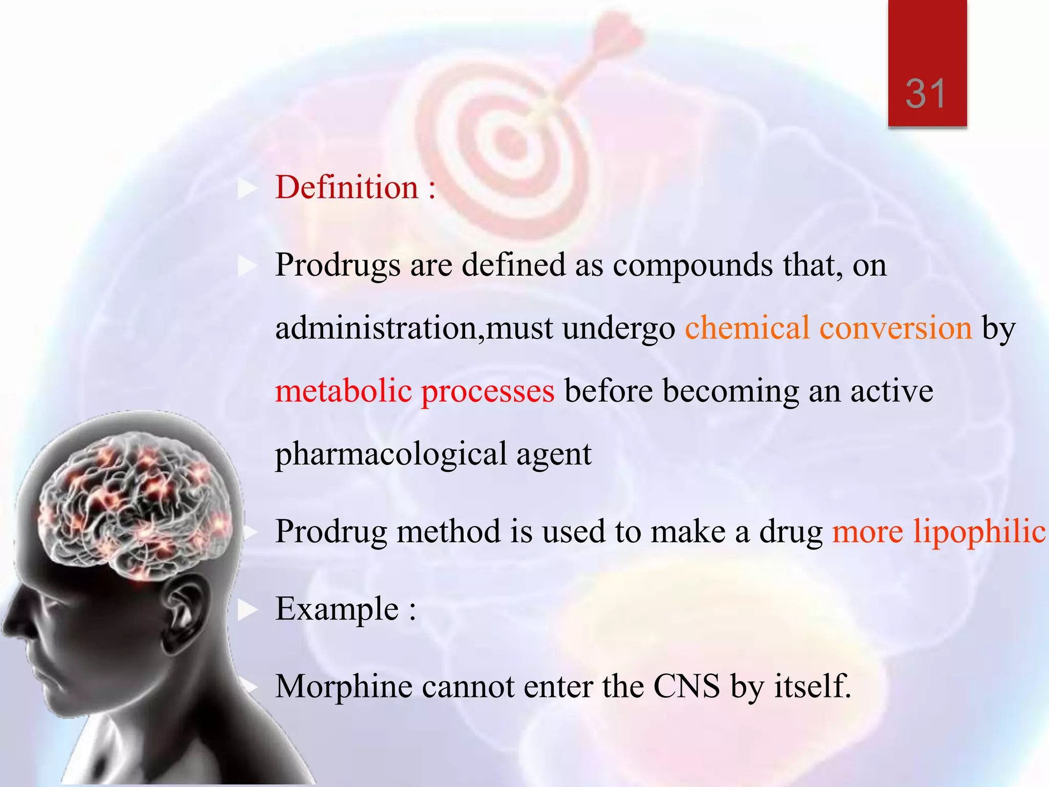  Definition :
 Prodrugs are defined as compounds that, on
administration,must undergo chemical conversion by
metabolic processes before becoming an active
pharmacological agent
 Prodrug method is used to make a drug more lipophilic.
 Example :
 Morphine cannot enter the CNS by itself.
31
 