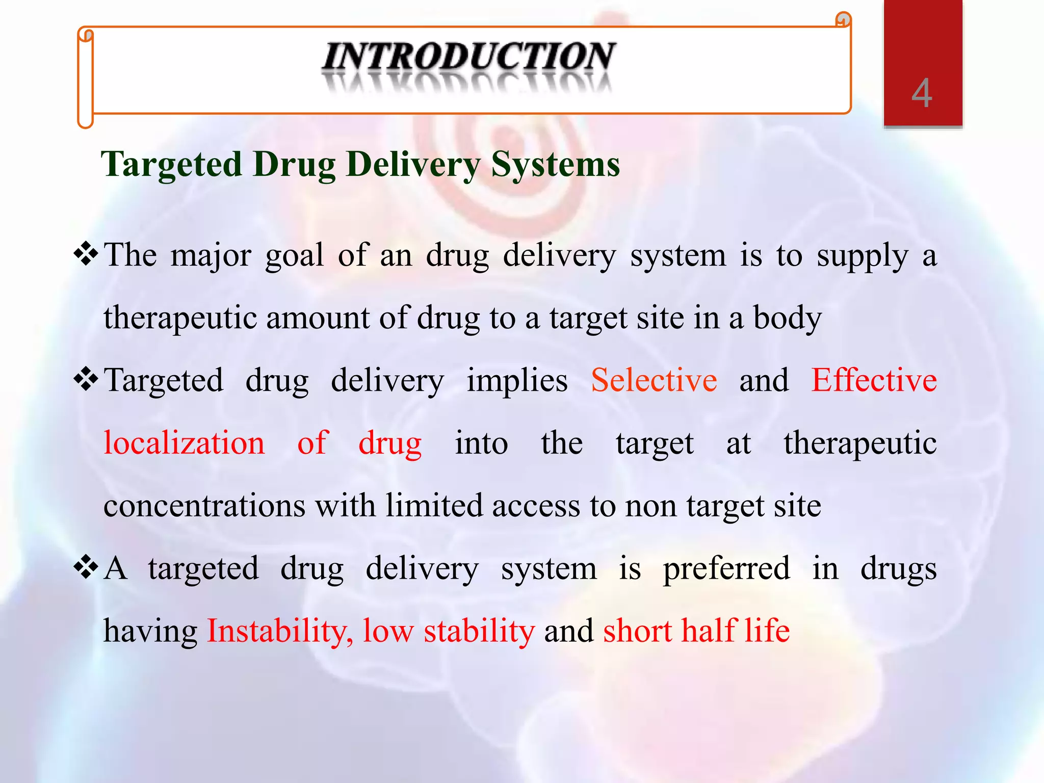 Targeted Drug Delivery Systems
The major goal of an drug delivery system is to supply a
therapeutic amount of drug to a target site in a body
Targeted drug delivery implies Selective and Effective
localization of drug into the target at therapeutic
concentrations with limited access to non target site
A targeted drug delivery system is preferred in drugs
having Instability, low stability and short half life
4
 