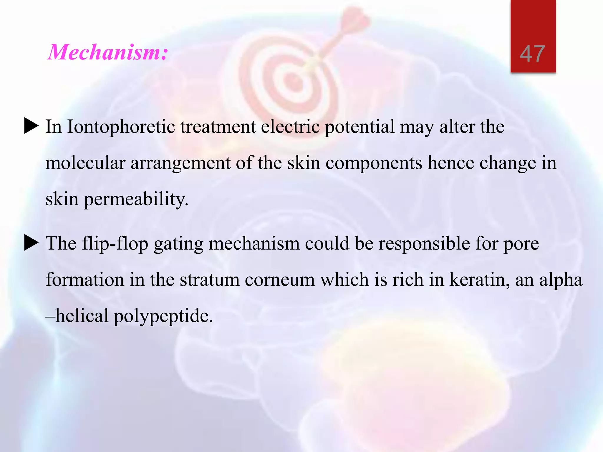 Mechanism:
 In Iontophoretic treatment electric potential may alter the
molecular arrangement of the skin components hence change in
skin permeability.
 The flip-flop gating mechanism could be responsible for pore
formation in the stratum corneum which is rich in keratin, an alpha
–helical polypeptide.
47
 