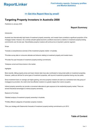 Find Industry reports, Company profiles
ReportLinker                                                                       and Market Statistics



                                                 >> Get this Report Now by email!

Targeting Property Investors in Australia 2008
Published on January 2009

                                                                                                              Report Summary

Introduction


Australia has internationally high levels of investment property ownership, and investor loans constitute a significant proportion of the
mortgage market. However, the currently turbulent global economic conditions have led to a decline in investment property lending
commitments over the last year. Nevertheless property investors will continue be an important customer segment.


Scope


*Includes a comprehensive overview of the investment property market in Australia.


*Provides survey data on consumer attitudes and behavior relating to investment property and investor loans.


*Provides five year forecasts of investment property lending commitments.


*Analyzes current and future trends in the market.


Highlights


More recently, falling property prices and lower interest rates have also contributed to rising rental yields on investment properties.
However, yields are still low for some types of investment properties, with top-end investment properties having very low yields.


Since investment loans on average use higher gearing, and since property investors are seen as a somewhat more risky group of
mortgagors by providers, the credit crisis has affected investors to a greater degree than owner occupiers.


Indirect property ownership can provide a convenient alternative to gain exposure to the residential property market. There are
several theoretical advantages to indirect property ownership.


Reasons to Purchase


*Detailed analysis of investment property ownership in Australia.


*Profiles different categories of Australian property investors.


*Plan your strategy with Datamonitor forecasts of investment property lending commitments up to 2013.




                                                                                                              Table of Content



Targeting Property Investors in Australia 2008                                                                                    Page 1/7
 