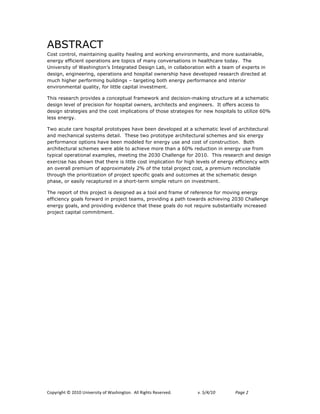 ABSTRACT
Cost control, maintaining quality healing and working environments, and more sustainable,
energy efficient operations are topics of many conversations in healthcare today. The
University of Washington’s Integrated Design Lab, in collaboration with a team of experts in
design, engineering, operations and hospital ownership have developed research directed at
much higher performing buildings – targeting both energy performance and interior
environmental quality, for little capital investment.

This research provides a conceptual framework and decision-making structure at a schematic
design level of precision for hospital owners, architects and engineers. It offers access to
design strategies and the cost implications of those strategies for new hospitals to utilize 60%
less energy.

Two acute care hospital prototypes have been developed at a schematic level of architectural
and mechanical systems detail. These two prototype architectural schemes and six energy
performance options have been modeled for energy use and cost of construction. Both
architectural schemes were able to achieve more than a 60% reduction in energy use from
typical operational examples, meeting the 2030 Challenge for 2010. This research and design
exercise has shown that there is little cost implication for high levels of energy efficiency with
an overall premium of approximately 2% of the total project cost, a premium reconcilable
through the prioritization of project specific goals and outcomes at the schematic design
phase, or easily recaptured in a short-term simple return on investment.

The report of this project is designed as a tool and frame of reference for moving energy
efficiency goals forward in project teams, providing a path towards achieving 2030 Challenge
energy goals, and providing evidence that these goals do not require substantially increased
project capital commitment.




!"#$%&'()*+*,-.-*/0&12%3&)$*"4*563(&0')"07**899*:&'()3*:232%12;7!   !   "#!$%&%'(!!   )*+,!-*
 