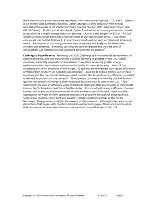 Both architectural prototypes were developed with three energy options:1, 2, and 3. Option 1
is an energy code compliant baseline, Option 2 targets a 60% reduction from typical
operational hospitals in the Pacific Northwest (named “Target 100,” since they target 100
KBtu/SF!Year). At the central plant level, Option 2 utilizes an extensive ground-source heat
pump plant as a major energy reduction strategy. Option 3 also targets an EUI of 100, but
utilizes a more conventional heat recovery plant at the central plant level. Thus, three
conceptual mechanical Options 1, 2, and 3 were developed for each architectural Scheme A
and B. Subsequently, six energy models were developed and analyzed for these two
architectural schemes. Similarly, cost models were developed and the first cost of
                                                                     5
construction was determined and compared between the six options .

Looking to Scandinavia: Achieving the 2030 Challenge is a monumental achievement for
hospital projects, and one that has not yet been achieved in practice in the U.S. Other
countries, especially regionally in Scandinavia, have been achieving greater energy
performance with high interior environmental quality for several decades. Many of the
strategies that were employed in the Target 100 options are referenced from recent University
                                                   6
of Washington research on Scandinavian hospitals . Looking at overall energy use in these
countries and the mechanical strategies used to attain this level of energy efficiency provided
a valuable trajectory for this research. Scandinavian countries consistently use half to one
quarter the amount of energy in their healthcare facilities than is used in the U.S. They
implement this level of efficiency using mechanical strategies that are possible to incorporate
into our North American healthcare facilities today. In concert with energy efficiency, human
connections to the outside environment via the abundant use of daylight, views and the
opportunity for fresh air from operable windows are prevalent throughout these facilities.
Since these countries have light and weather climate conditions similar to the Pacific
Northwest, they provided a helpful framework for this research. Although there are cultural
distinctions that make each country’s hospital environment unique, there are many lessons
that can be learned from Scandinavia, and applied to hospital design in the U.S.




!"#$%&'()*+*,-.-*/0&12%3&)$*"4*563(&0')"07**899*:&'()3*:232%12;7!   !   "#!$%&%'(!!   )*+,!$*
 