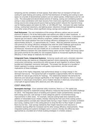 tempering and the ventilation of most spaces; fluid rather than air-transport of heat and
cooling for peak heating and cooling; and the final distribution of heating and cooling to each
space via a bundle of decentralized systems such as radiant panels, chilled beams and fan coil
units. This decoupled and decentralized scheme of heating, cooling and ventilating systems
acting in close coordination with heat recovery from most every significant powered or heated
energy source and a large ground source heat pumping system reduces the required energy
use for heating (space and water) by 92%, or 120 KBtu/SF!Year. Domestic hot water heating
energy, cooling load reductions, and lighting power reductions through daylighting strategies
were other areas of focus where significant energy savings were achieved.

Cost Outcomes: The cost implications of the energy efficiency options was an overall
premium of about 2.7% of the total project cost without any utility or other incentives. A
schematic approach to understanding the range of possible utility incentives, in discussion with
regional gas and electric utility efficiency engineers, yielded a potential whole building
incentive that could subsidize first-cost of energy efficiency strategies at a value of
approximately $4/Sq.Ft., or approximately $2.1 million. With this potential incentive, the total
cost premium for energy efficiency strategies that meet the 2030 Challenge goal would be
approximately 1.7% of the total project cost. It is important to consider that these
architectural, mechanical and cost models are at a schematic level of design, thus this low
percent difference between the code baseline energy option and the Target 100 energy option
give great promise for the ability for new hospital projects to incorporate significant energy
efficiency in their design at relatively low first-cost.

Integrated Team, Integrated Systems: Achieving results with such a dramatic reduction
in overall energy use requires an integrated approach where engineering, architectural,
construction contracting, ownership and utility groups all work together to achieve highly
bundled and integrated, commonly held goals. This project has focused on a bundled or
holistic approach to energy reduction and quality improvement, and the overall cost
implications of these strategies.

One result of this highly integrated, high performance design is a large change in the
dominant fuel source. The typical fuel split in hospitals is approximately 40% for electricity
and 60% for natural gas (mainly for heating). The relationship between the demands for
electricity and natural gas changes significantly in the Target 100 Options; there is a large
reduction in natural gas consumption, and a modest reduction in electricity consumption with
a fuel split of approximately 82% electricity and 18% natural gas.

COST ANALYSIS
Synergistic Savings: Given potential utility incentives, there is a 1.7% capital cost
investment required to implement energy efficiency measures that achieve the 2030 Challenge
for 2010. The integrated nature of building and systems create complementary savings in
both energy and cost; cost savings in some categories paid for incremental energy
improvements in other areas. For example, reduced cooling loads were realized by the
addition of retractable louver shades, thereby reducing the first-cost of the cooling system.
De-coupled systems concepts also reduced loads having a major impact on primary ventilation
duct sizing, creating room in the ceiling plenum to drop the floor-to-floor height on patient
floors by one foot. Cost savings realized by floor height reductions and reductions in
ventilation ducting offset the increased cost for other energy efficiency improvements. These
integrated building and systems strategies work in concert, thereby this effort has been
                                                                                7
approached as a bundled set of whole building strategies in a holistic analysis .




!"#$%&'()*+*,-.-*/0&12%3&)$*"4*563(&0')"07**899*:&'()3*:232%12;7!   !   "#!$%&%'(!!   )*+,!0*
 