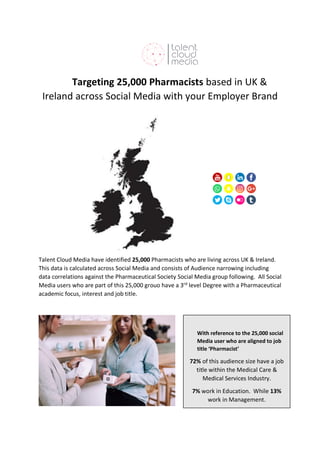 Targeting 25,000 Pharmacists based in UK &
Ireland across Social Media with your Employer Brand
Talent Cloud Media have identified 25,000 Pharmacists who are living across UK & Ireland.
This data is calculated across Social Media and consists of Audience narrowing including
data correlations against the Pharmaceutical Society Social Media group following. All Social
Media users who are part of this 25,000 grouo have a 3rd
level Degree with a Pharmaceutical
academic focus, interest and job title.
With reference to the 25,000 social
Media user who are aligned to job
title ‘Pharmacist’
72% of this audience size have a job
title within the Medical Care &
Medical Services Industry.
7% work in Education. While 13%
work in Management.
 
