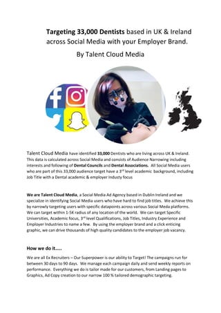 Targeting 33,000 Dentists based in UK & Ireland
across Social Media with your Employer Brand.
By Talent Cloud Media
Talent Cloud Media have identified 33,000 Dentists who are living across UK & Ireland.
This data is calculated across Social Media and consists of Audience Narrowing including
interests and following of Dental Councils and Dental Associations. All Social Media users
who are part of this 33,000 audience target have a 3rd
level academic background, including
Job Title with a Dental academic & employer Industy focus
We are Talent Cloud Media, a Social Media Ad Agency based in Dublin Ireland and we
specialize in identifying Social Media users who have hard to find job titles. We achieve this
by narrowly targeting users with specific datapoints across various Social Meda platforms.
We can target within 1-5K radius of any location of the world. We can target Specific
Universities, Academic focus, 3rd
level Qualifications, Job Titles, Industry Experience and
Employer Industries to name a few. By using the employer brand and a click enticing
graphic, we can drive thousands of high quality candidates to the employer job vacancy.
How we do it…..
We are all Ex Recruiters – Our Superpower is our ability to Target! The campaigns run for
between 30 days to 90 days. We manage each campaign daily and send weekly reports on
performance. Everything we do is tailor made for our customers, from Landing pages to
Graphics, Ad Copy creation to our narrow 100 % tailored demographic targeting.
 