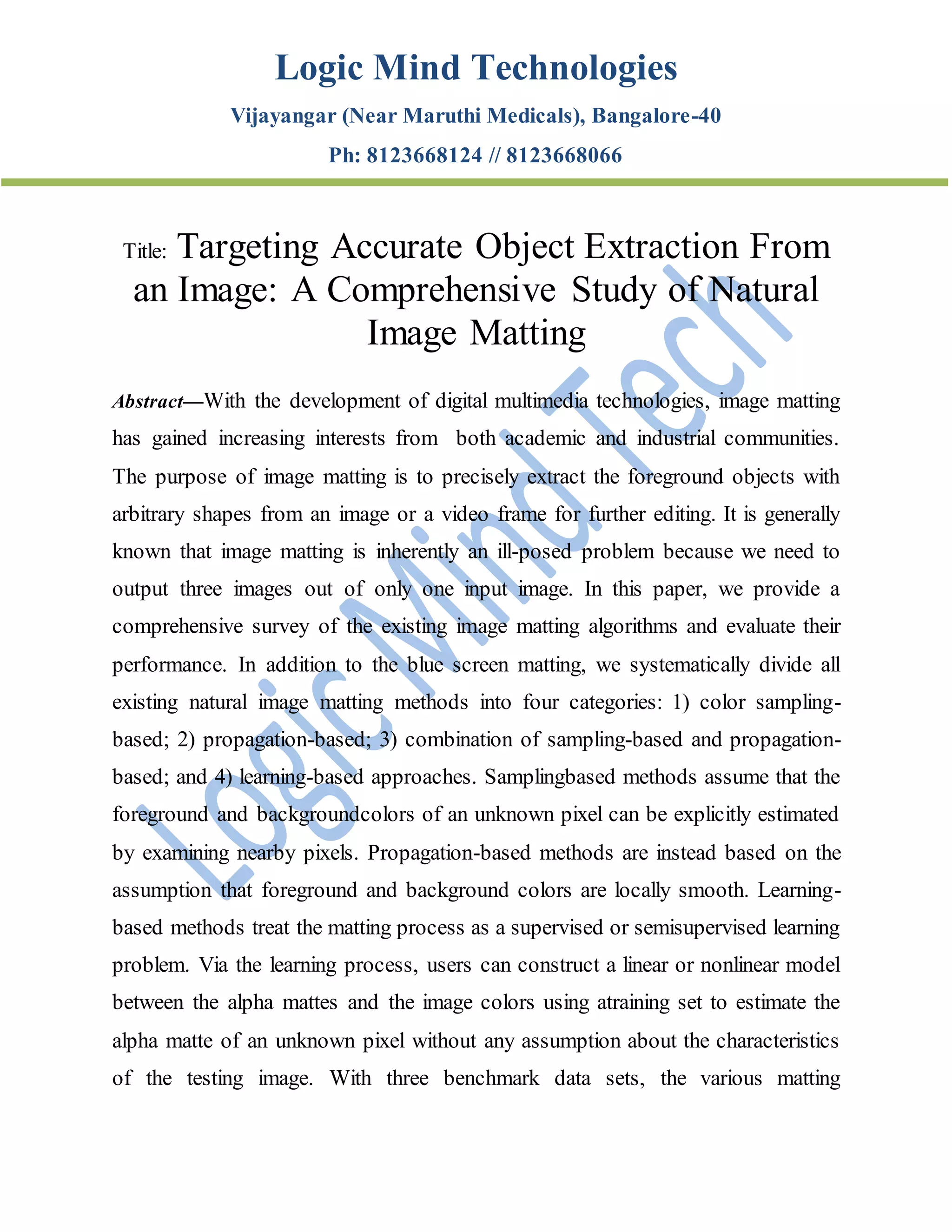 Logic Mind Technologies
Vijayangar (Near Maruthi Medicals), Bangalore-40
Ph: 8123668124 // 8123668066
Title: Targeting Accurate Object Extraction From
an Image: A Comprehensive Study of Natural
Image Matting
Abstract—With the development of digital multimedia technologies, image matting
has gained increasing interests from both academic and industrial communities.
The purpose of image matting is to precisely extract the foreground objects with
arbitrary shapes from an image or a video frame for further editing. It is generally
known that image matting is inherently an ill-posed problem because we need to
output three images out of only one input image. In this paper, we provide a
comprehensive survey of the existing image matting algorithms and evaluate their
performance. In addition to the blue screen matting, we systematically divide all
existing natural image matting methods into four categories: 1) color sampling-
based; 2) propagation-based; 3) combination of sampling-based and propagation-
based; and 4) learning-based approaches. Samplingbased methods assume that the
foreground and backgroundcolors of an unknown pixel can be explicitly estimated
by examining nearby pixels. Propagation-based methods are instead based on the
assumption that foreground and background colors are locally smooth. Learning-
based methods treat the matting process as a supervised or semisupervised learning
problem. Via the learning process, users can construct a linear or nonlinear model
between the alpha mattes and the image colors using atraining set to estimate the
alpha matte of an unknown pixel without any assumption about the characteristics
of the testing image. With three benchmark data sets, the various matting
 
