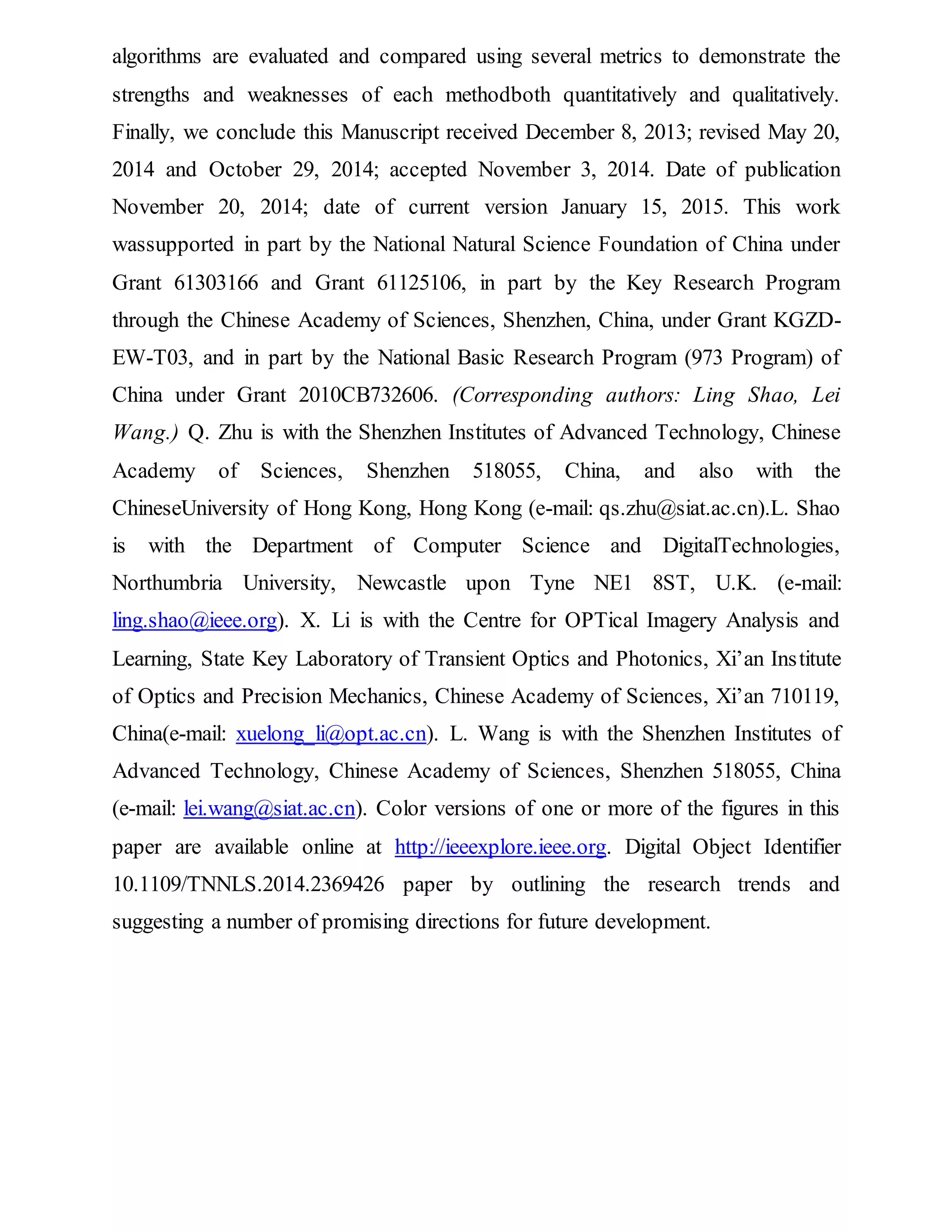 algorithms are evaluated and compared using several metrics to demonstrate the
strengths and weaknesses of each methodboth quantitatively and qualitatively.
Finally, we conclude this Manuscript received December 8, 2013; revised May 20,
2014 and October 29, 2014; accepted November 3, 2014. Date of publication
November 20, 2014; date of current version January 15, 2015. This work
wassupported in part by the National Natural Science Foundation of China under
Grant 61303166 and Grant 61125106, in part by the Key Research Program
through the Chinese Academy of Sciences, Shenzhen, China, under Grant KGZD-
EW-T03, and in part by the National Basic Research Program (973 Program) of
China under Grant 2010CB732606. (Corresponding authors: Ling Shao, Lei
Wang.) Q. Zhu is with the Shenzhen Institutes of Advanced Technology, Chinese
Academy of Sciences, Shenzhen 518055, China, and also with the
ChineseUniversity of Hong Kong, Hong Kong (e-mail: qs.zhu@siat.ac.cn).L. Shao
is with the Department of Computer Science and DigitalTechnologies,
Northumbria University, Newcastle upon Tyne NE1 8ST, U.K. (e-mail:
ling.shao@ieee.org). X. Li is with the Centre for OPTical Imagery Analysis and
Learning, State Key Laboratory of Transient Optics and Photonics, Xi’an Institute
of Optics and Precision Mechanics, Chinese Academy of Sciences, Xi’an 710119,
China(e-mail: xuelong_li@opt.ac.cn). L. Wang is with the Shenzhen Institutes of
Advanced Technology, Chinese Academy of Sciences, Shenzhen 518055, China
(e-mail: lei.wang@siat.ac.cn). Color versions of one or more of the figures in this
paper are available online at http://ieeexplore.ieee.org. Digital Object Identifier
10.1109/TNNLS.2014.2369426 paper by outlining the research trends and
suggesting a number of promising directions for future development.
 