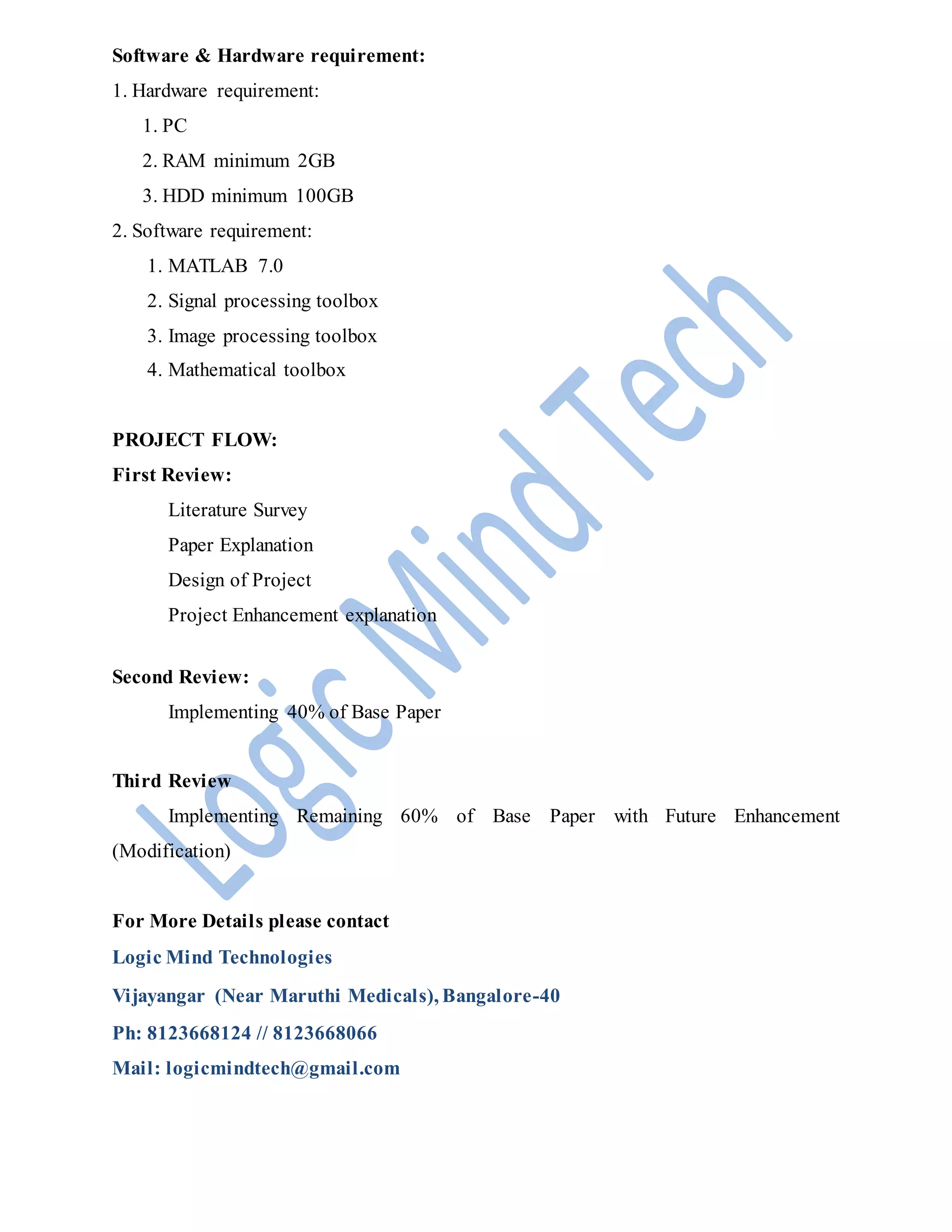 Software & Hardware requirement:
1. Hardware requirement:
1. PC
2. RAM minimum 2GB
3. HDD minimum 100GB
2. Software requirement:
1. MATLAB 7.0
2. Signal processing toolbox
3. Image processing toolbox
4. Mathematical toolbox
PROJECT FLOW:
First Review:
Literature Survey
Paper Explanation
Design of Project
Project Enhancement explanation
Second Review:
Implementing 40% of Base Paper
Third Review
Implementing Remaining 60% of Base Paper with Future Enhancement
(Modification)
For More Details please contact
Logic Mind Technologies
Vijayangar (Near Maruthi Medicals), Bangalore-40
Ph: 8123668124 // 8123668066
Mail: logicmindtech@gmail.com
 
