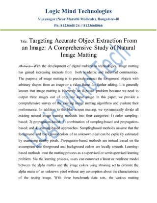 Logic Mind Technologies
Vijayangar (Near Maruthi Medicals), Bangalore-40
Ph: 8123668124 // 8123668066
Title: Targeting Accurate Object Extraction From
an Image: A Comprehensive Study of Natural
Image Matting
Abstract—With the development of digital multimedia technologies, image matting
has gained increasing interests from both academic and industrial communities.
The purpose of image matting is to precisely extract the foreground objects with
arbitrary shapes from an image or a video frame for further editing. It is generally
known that image matting is inherently an ill-posed problem because we need to
output three images out of only one input image. In this paper, we provide a
comprehensive survey of the existing image matting algorithms and evaluate their
performance. In addition to the blue screen matting, we systematically divide all
existing natural image matting methods into four categories: 1) color sampling-
based; 2) propagation-based; 3) combination of sampling-based and propagation-
based; and 4) learning-based approaches. Samplingbased methods assume that the
foreground and backgroundcolors of an unknown pixel can be explicitly estimated
by examining nearby pixels. Propagation-based methods are instead based on the
assumption that foreground and background colors are locally smooth. Learning-
based methods treat the matting process as a supervised or semisupervised learning
problem. Via the learning process, users can construct a linear or nonlinear model
between the alpha mattes and the image colors using atraining set to estimate the
alpha matte of an unknown pixel without any assumption about the characteristics
of the testing image. With three benchmark data sets, the various matting
 