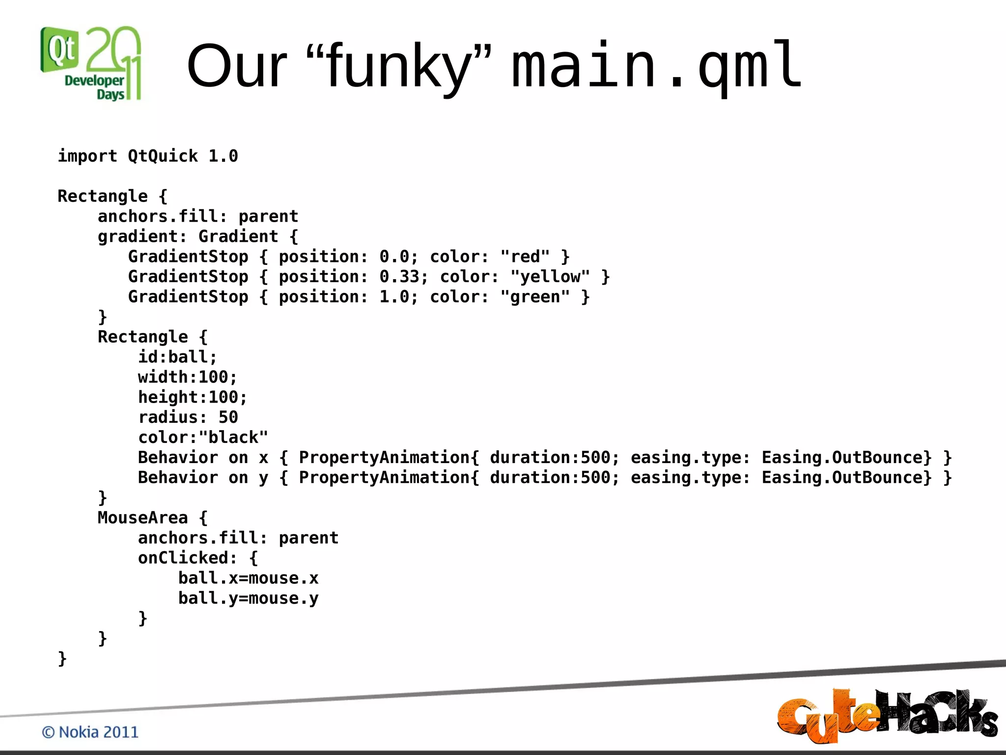 Our “funky” main.qml
import QtQuick 1.0

Rectangle {
    anchors.fill: parent
    gradient: Gradient {
       GradientStop { position: 0.0; color: "red" }
       GradientStop { position: 0.33; color: "yellow" }
       GradientStop { position: 1.0; color: "green" }
    }
    Rectangle {
        id:ball;
        width:100;
        height:100;
        radius: 50
        color:"black"
        Behavior on x { PropertyAnimation{ duration:500; easing.type: Easing.OutBounce} }
        Behavior on y { PropertyAnimation{ duration:500; easing.type: Easing.OutBounce} }
    }
    MouseArea {
        anchors.fill: parent
        onClicked: {
            ball.x=mouse.x
            ball.y=mouse.y
        }
    }
}
 
