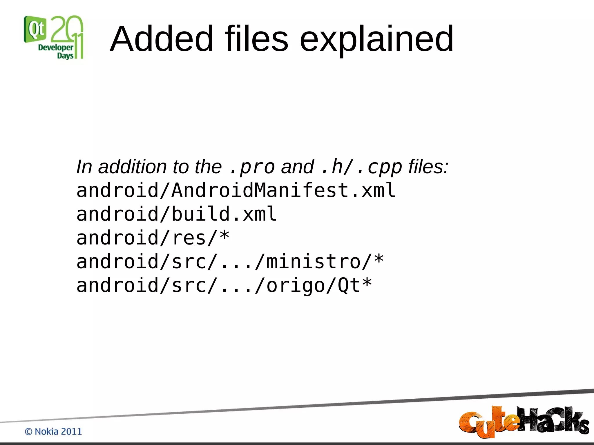 Added files explained


In addition to the .pro and .h/.cpp files:
android/AndroidManifest.xml
android/build.xml
android/res/*
android/src/.../ministro/*
android/src/.../origo/Qt*
 