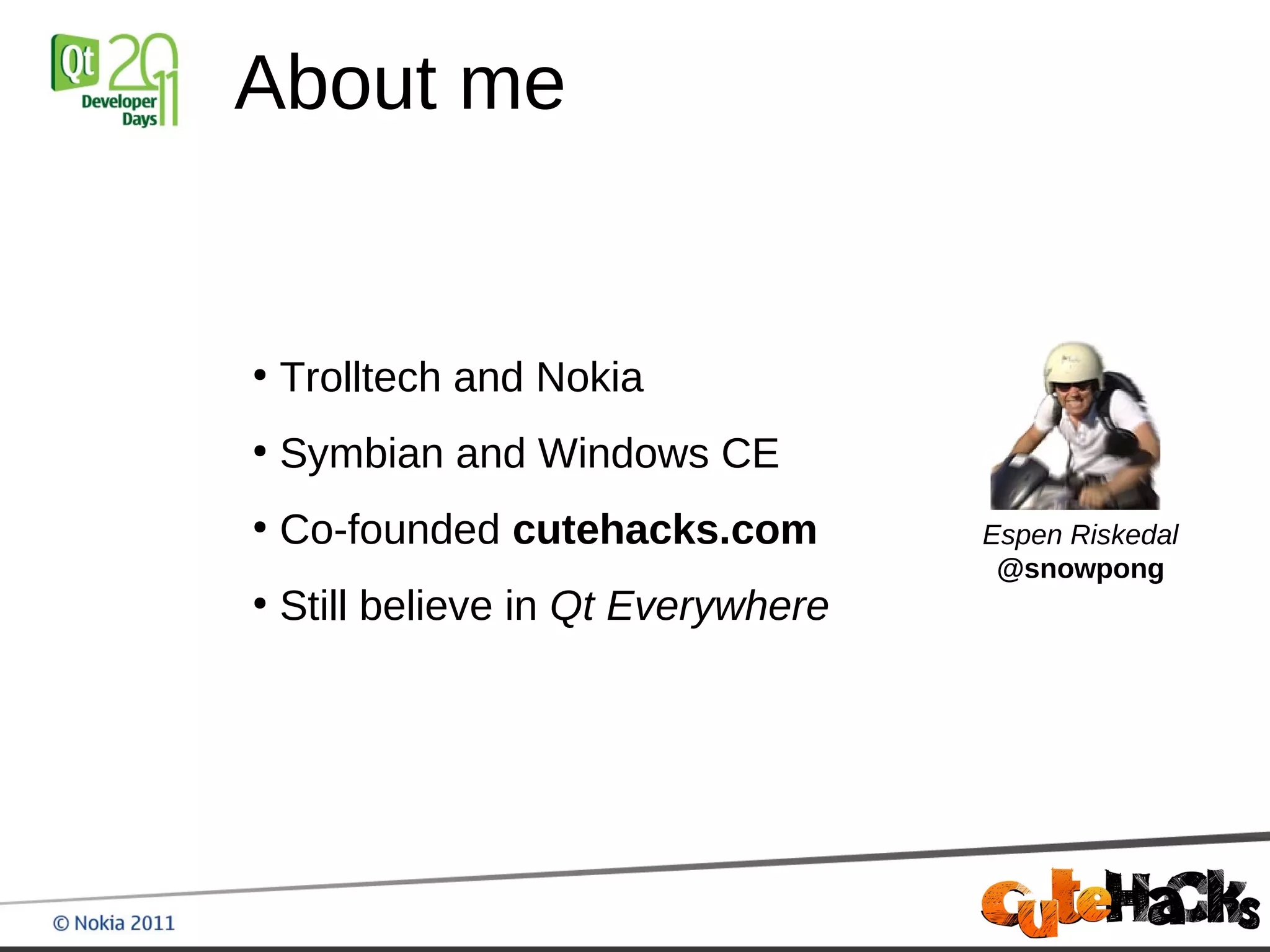 About me


●
    Trolltech and Nokia
●
    Symbian and Windows CE
●
    Co-founded cutehacks.com         Espen Riskedal
                                      @snowpong
●
    Still believe in Qt Everywhere
 