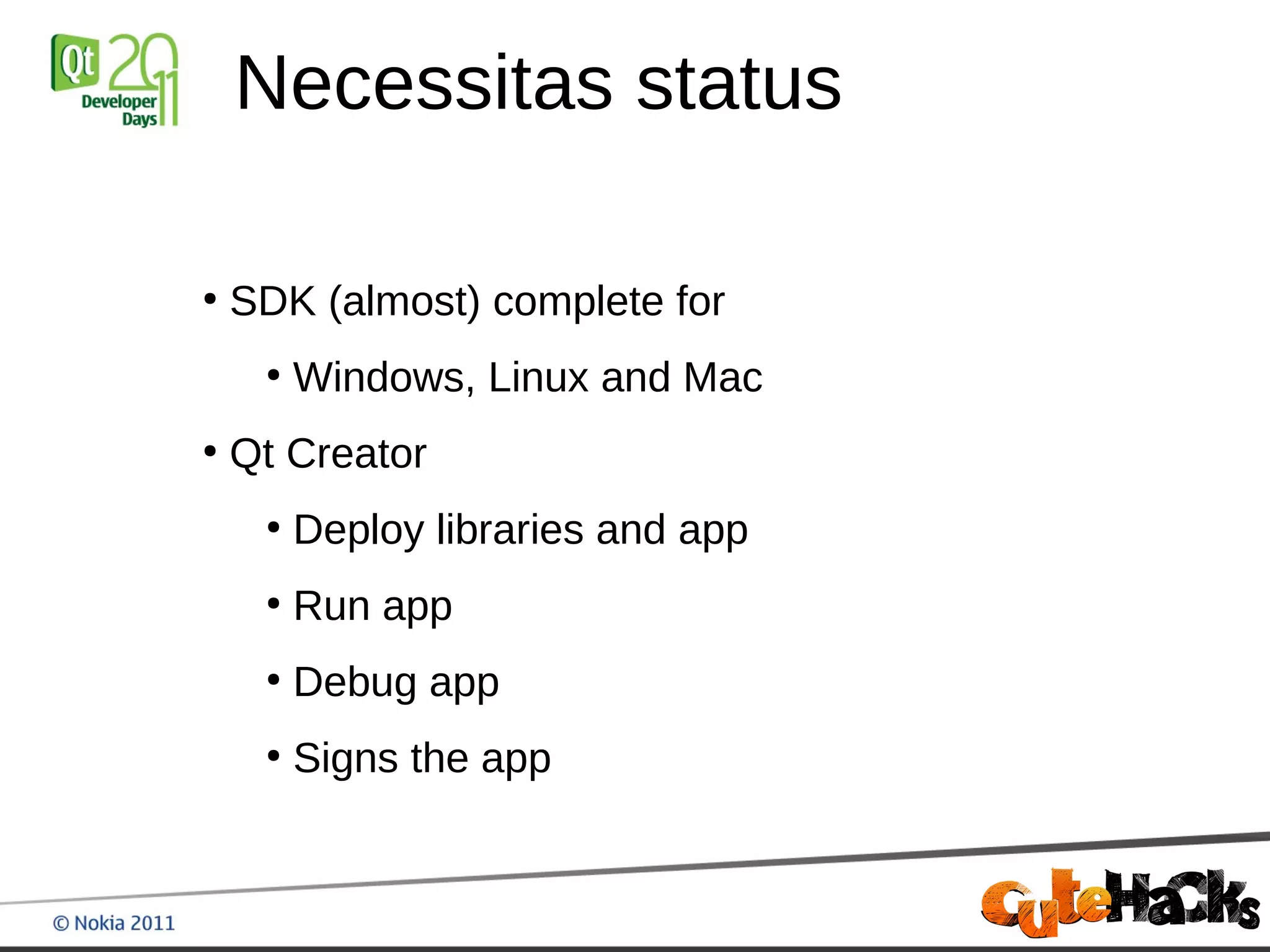 Necessitas status

●
    SDK (almost) complete for
     ●
         Windows, Linux and Mac
●
    Qt Creator
     ●
         Deploy libraries and app
     ●
         Run app
     ●
         Debug app
     ●
         Signs the app
 