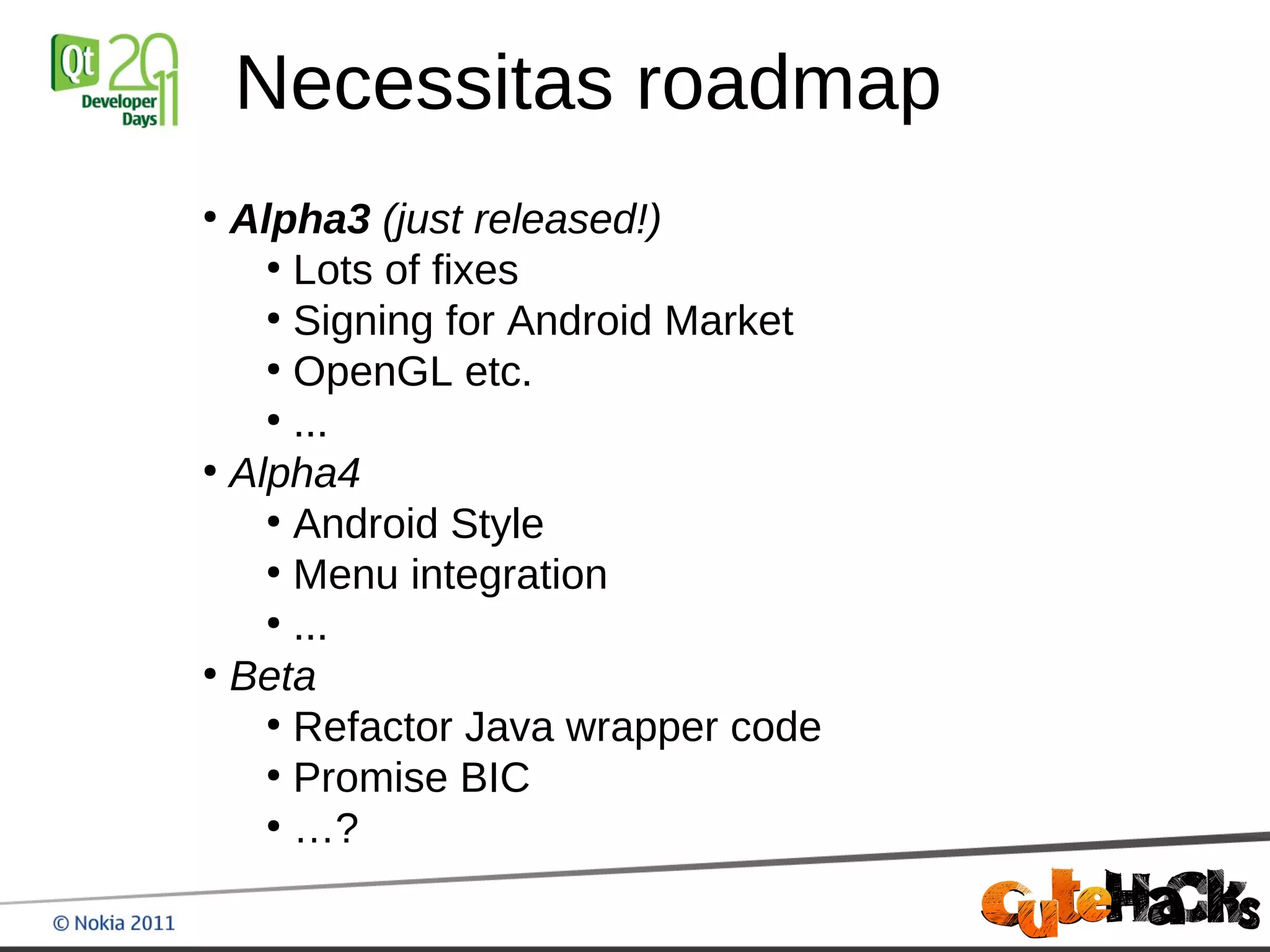 Necessitas roadmap
●
  Alpha3 (just released!)
    ●
      Lots of fixes
    ●
      Signing for Android Market
    ●
      OpenGL etc.
    ●
      ...
●
  Alpha4
    ●
      Android Style
    ●
      Menu integration
    ●
      ...
●
  Beta
    ●
      Refactor Java wrapper code
    ●
      Promise BIC
    ●
      …?
 