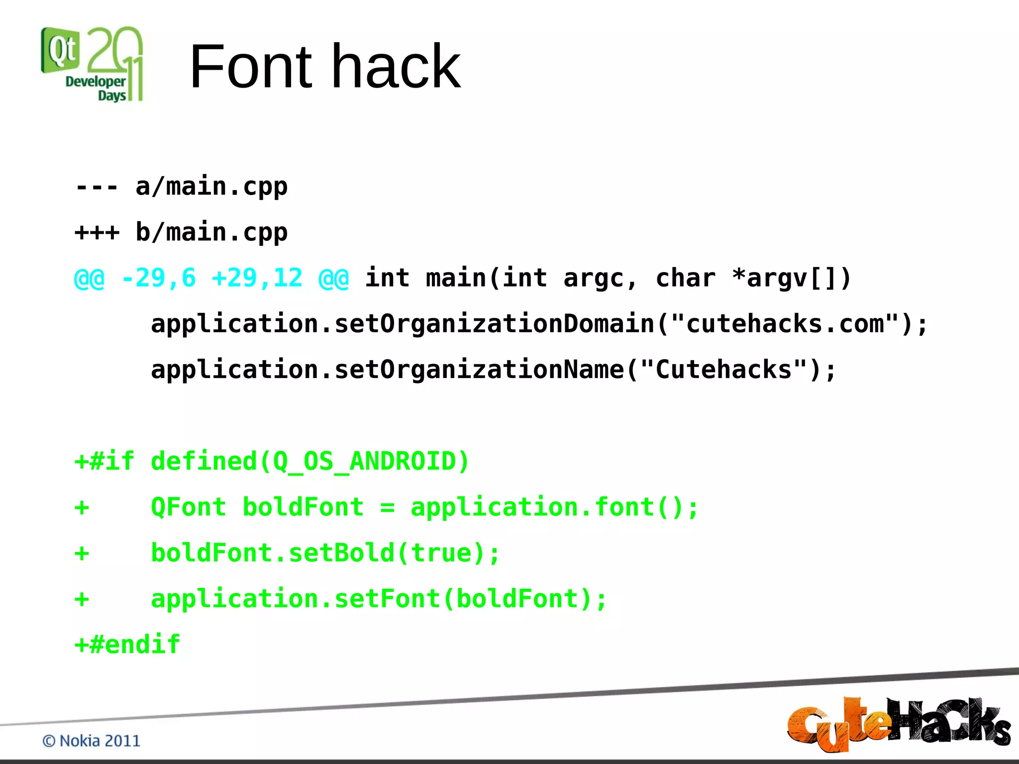 Font hack
--- a/main.cpp
+++ b/main.cpp
@@ -29,6 +29,12 @@ int main(int argc, char *argv[])
    application.setOrganizationDomain("cutehacks.com");
    application.setOrganizationName("Cutehacks");


+#if defined(Q_OS_ANDROID)
+   QFont boldFont = application.font();
+   boldFont.setBold(true);
+   application.setFont(boldFont);
+#endif
 