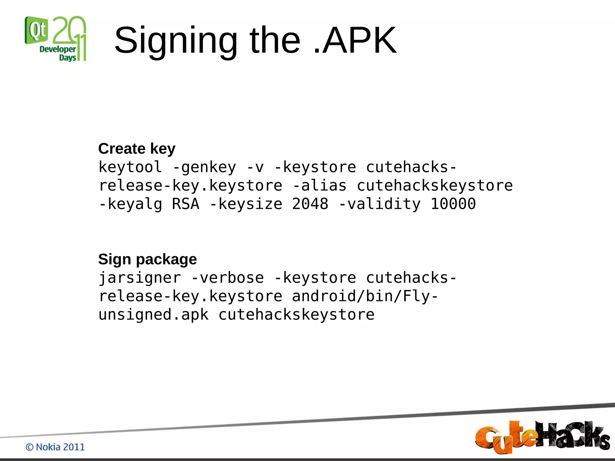 Signing the .APK

Create key
keytool -genkey -v -keystore cutehacks-
release-key.keystore -alias cutehackskeystore
-keyalg RSA -keysize 2048 -validity 10000


Sign package
jarsigner -verbose -keystore cutehacks-
release-key.keystore android/bin/Fly-
unsigned.apk cutehackskeystore
 