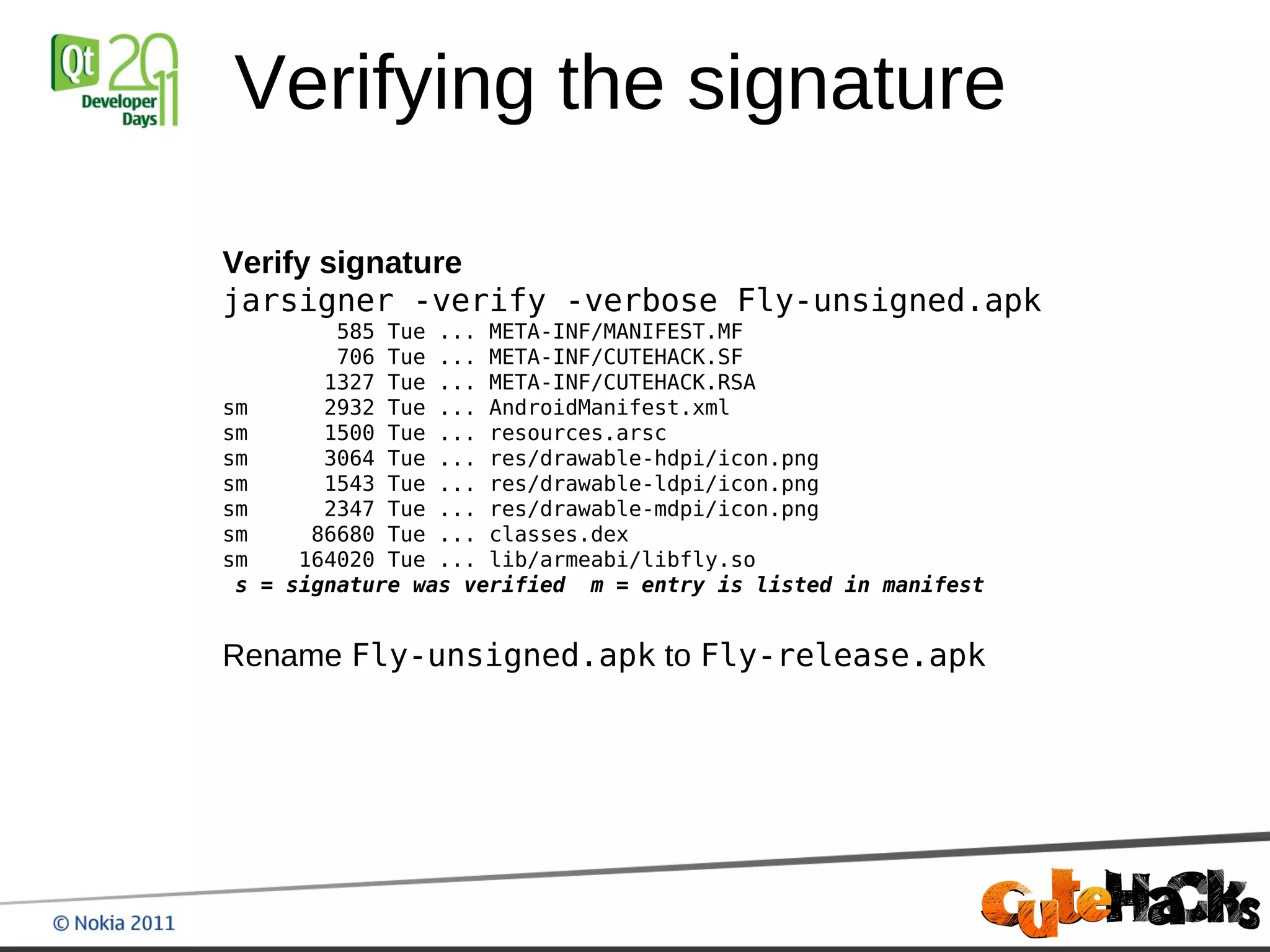 Verifying the signature

Verify signature
jarsigner -verify -verbose Fly-unsigned.apk
           585 Tue ... META-INF/MANIFEST.MF
           706 Tue ... META-INF/CUTEHACK.SF
          1327 Tue ... META-INF/CUTEHACK.RSA
sm        2932 Tue ... AndroidManifest.xml
sm        1500 Tue ... resources.arsc
sm        3064 Tue ... res/drawable-hdpi/icon.png
sm        1543 Tue ... res/drawable-ldpi/icon.png
sm        2347 Tue ... res/drawable-mdpi/icon.png
sm       86680 Tue ... classes.dex
sm      164020 Tue ... lib/armeabi/libfly.so
 s   = signature was verified m = entry is listed in manifest


Rename Fly-unsigned.apk to Fly-release.apk
 