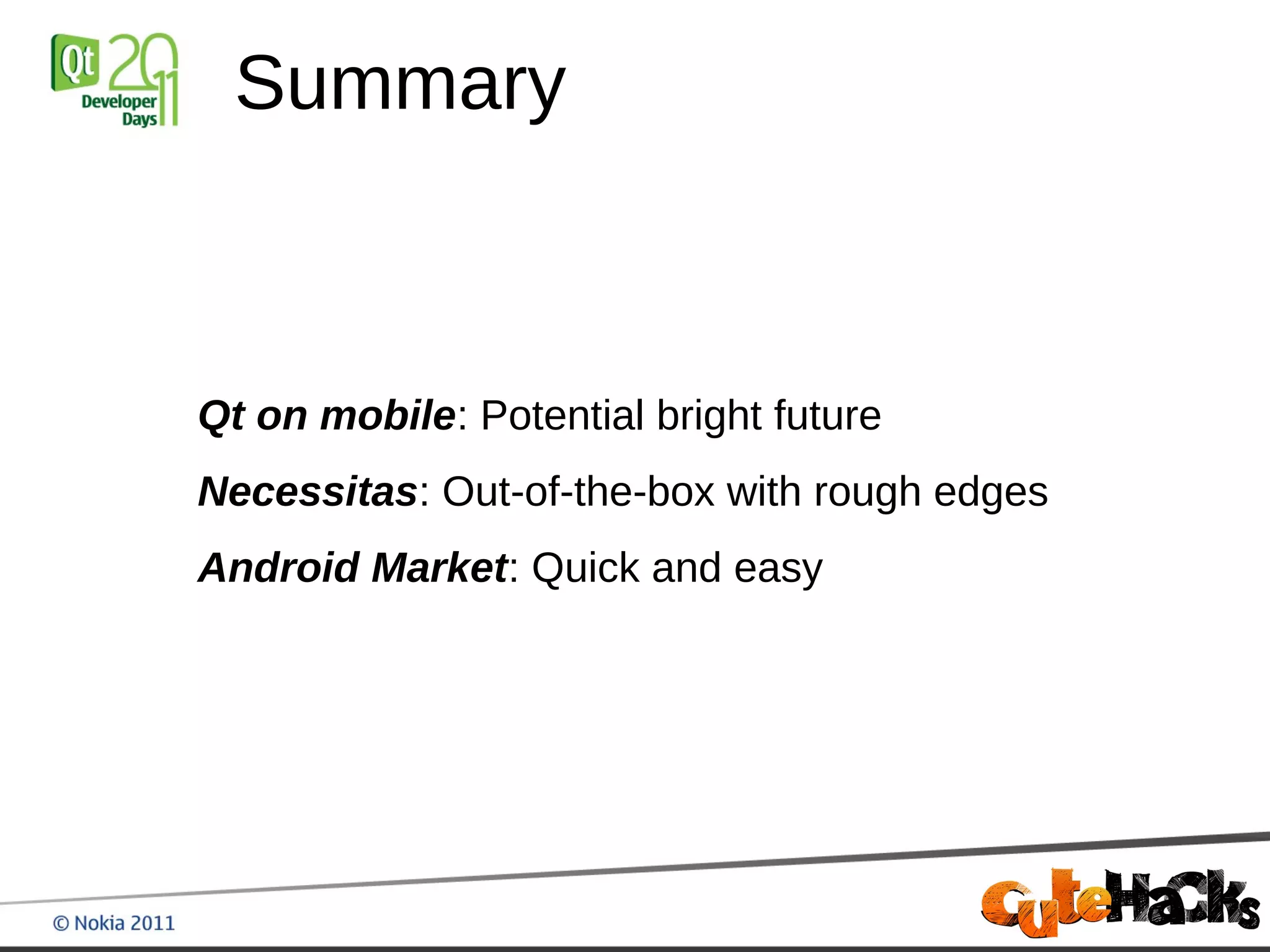 Summary



Qt on mobile: Potential bright future
Necessitas: Out-of-the-box with rough edges
Android Market: Quick and easy
 