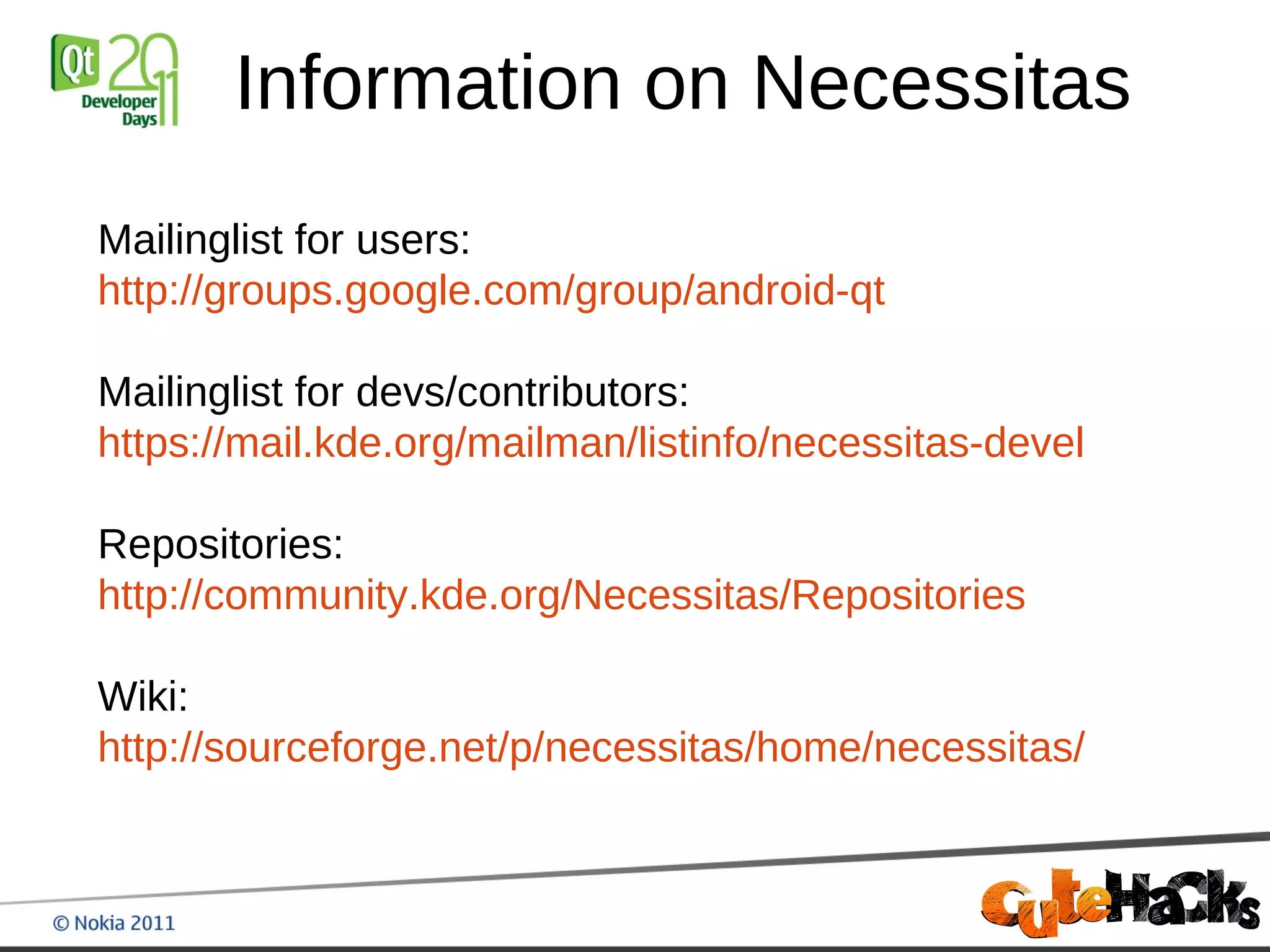 Information on Necessitas
Mailinglist for users:
http://groups.google.com/group/android-qt

Mailinglist for devs/contributors:
https://mail.kde.org/mailman/listinfo/necessitas-devel

Repositories:
http://community.kde.org/Necessitas/Repositories

Wiki:
http://sourceforge.net/p/necessitas/home/necessitas/
 