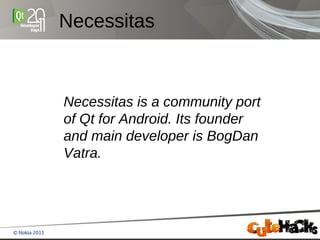 Necessitas



Necessitas is a community port
of Qt for Android. Its founder
and main developer is BogDan
Vatra.
 