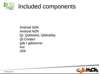 Included components


Android SDK
Android NDK
Qt, QtWebKit, QtMobility
Qt Creator
gdb / gdbserver
Ant
JDK
 
