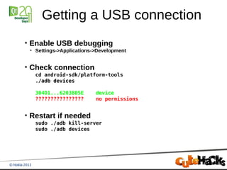 Getting a USB connection
●
    Enable USB debugging
    ●
        Settings->Applications->Development


●
    Check connection
        cd android-sdk/platform-tools
        ./adb devices

        304D1...6203B05E       device
        ????????????????       no permissions


●
    Restart if needed
        sudo ./adb kill-server
        sudo ./adb devices
 