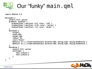 Our “funky” main.qml
import QtQuick 1.0

Rectangle {
    anchors.fill: parent
    gradient: Gradient {
       GradientStop { position: 0.0; color: "red" }
       GradientStop { position: 0.33; color: "yellow" }
       GradientStop { position: 1.0; color: "green" }
    }
    Rectangle {
        id:ball;
        width:100;
        height:100;
        radius: 50
        color:"black"
        Behavior on x { PropertyAnimation{ duration:500; easing.type: Easing.OutBounce} }
        Behavior on y { PropertyAnimation{ duration:500; easing.type: Easing.OutBounce} }
    }
    MouseArea {
        anchors.fill: parent
        onClicked: {
            ball.x=mouse.x
            ball.y=mouse.y
        }
    }
}
 