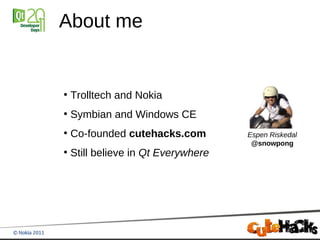 About me


●
    Trolltech and Nokia
●
    Symbian and Windows CE
●
    Co-founded cutehacks.com         Espen Riskedal
                                      @snowpong
●
    Still believe in Qt Everywhere
 